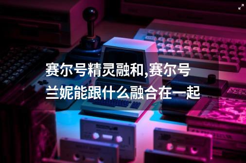 赛尔号精灵融和,赛尔号兰妮能跟什么融合在一起-第1张-游戏信息-智辉信息