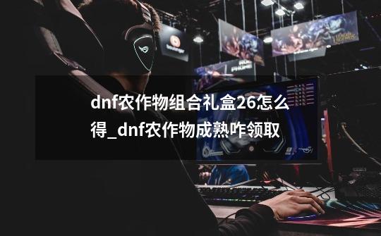 dnf农作物组合礼盒26怎么得_dnf农作物成熟咋领取-第1张-游戏信息-智辉信息