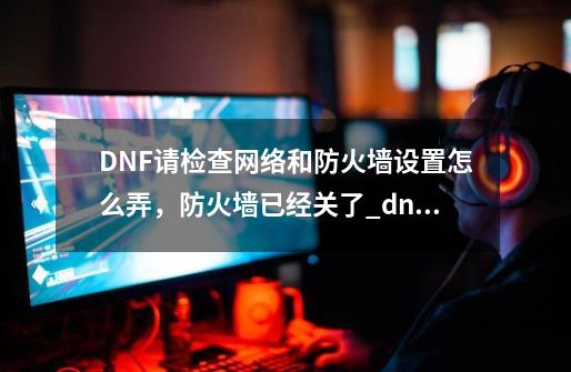 DNF请检查网络和防火墙设置怎么弄，防火墙已经关了_dnf防火墙规则-第1张-游戏信息-智辉信息