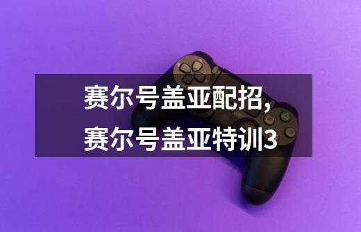 赛尔号盖亚配招,赛尔号盖亚特训3-第1张-游戏信息-智辉信息