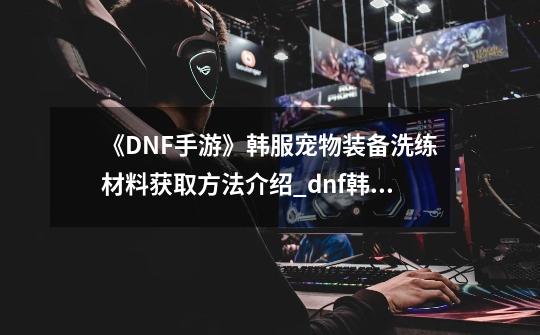 《DNF手游》韩服宠物装备洗练材料获取方法介绍_dnf韩服免费宠物有哪些-第1张-游戏信息-智辉信息