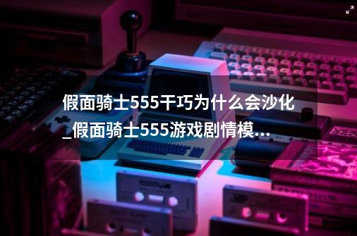 假面骑士555干巧为什么会沙化_假面骑士555游戏剧情模式在哪里-第1张-游戏信息-智辉信息