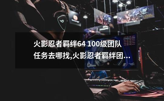 火影忍者羁绊6.4 100级团队任务去哪找,火影忍者羁绊团队任务的攻略大全-第1张-游戏信息-智辉信息