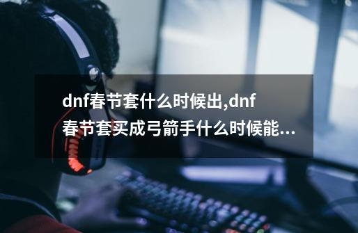 dnf春节套什么时候出,dnf春节套买成弓箭手什么时候能开出来-第1张-游戏信息-智辉信息