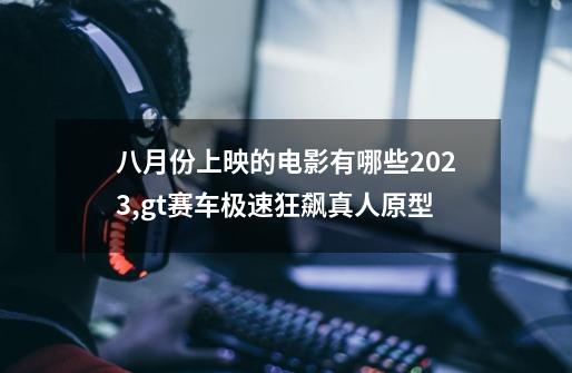 八月份上映的电影有哪些2023,gt赛车极速狂飙真人原型-第1张-游戏信息-智辉信息