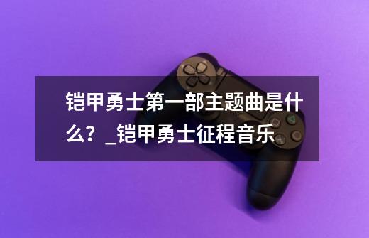 铠甲勇士第一部主题曲是什么？_铠甲勇士征程音乐-第1张-游戏信息-智辉信息