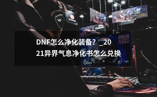 DNF怎么净化装备？_2021异界气息净化书怎么兑换-第1张-游戏信息-智辉信息