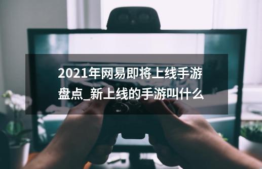 2021年网易即将上线手游盘点_新上线的手游叫什么-第1张-游戏信息-智辉信息