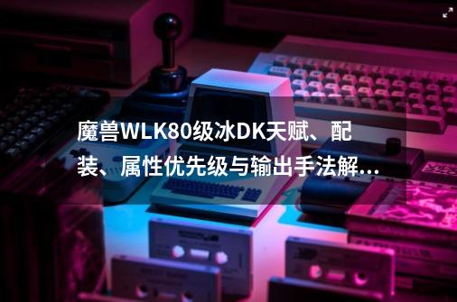 魔兽WLK80级冰DK天赋、配装、属性优先级与输出手法解析-第1张-游戏信息-智辉信息