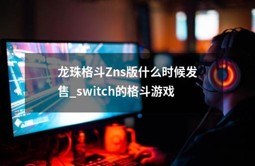 龙珠格斗Zns版什么时候发售_switch的格斗游戏-第1张-游戏信息-智辉信息