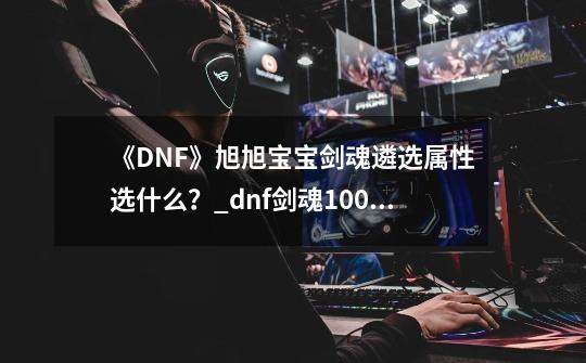 《DNF》旭旭宝宝剑魂遴选属性选什么？_dnf剑魂100级加点旭旭宝宝-第1张-游戏信息-智辉信息