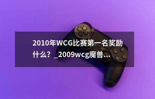 2010年WCG比赛第一名奖励什么？_2009wcg魔兽争霸总决赛冠军-第1张-游戏信息-智辉信息