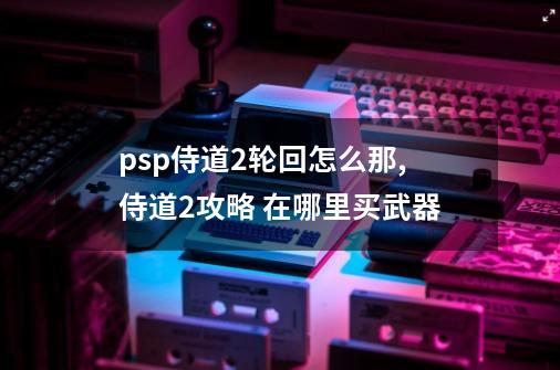 psp侍道2轮回怎么那,侍道2攻略 在哪里买武器-第1张-游戏信息-智辉信息