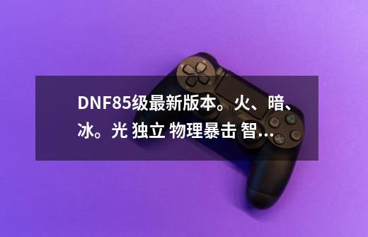 DNF85级最新版本。火、暗、冰。光 独立 物理暴击 智力 力量 全部宝珠 名字 +多少。 谢谢_火属性强化15宝珠武器-第1张-游戏信息-智辉信息