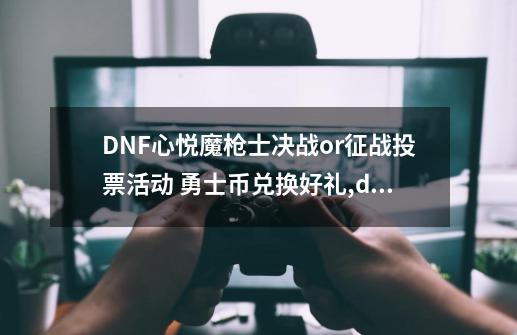 DNF心悦魔枪士决战or征战投票活动 勇士币兑换好礼,dnf充值优惠-第1张-游戏信息-智辉信息