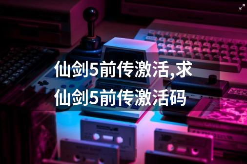 仙剑5前传激活,求仙剑5前传激活码-第1张-游戏信息-智辉信息