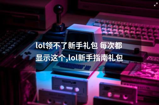 lol领不了新手礼包 每次都显示这个,lol新手指南礼包-第1张-游戏信息-智辉信息