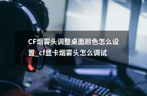 CF烟雾头调整桌面颜色怎么设置?_cf显卡烟雾头怎么调试-第1张-游戏信息-智辉信息