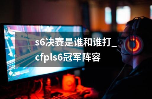 s6决赛是谁和谁打_cfpls6冠军阵容-第1张-游戏信息-智辉信息