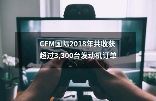 CFM国际2018年共收获超过3,300台发动机订单-第1张-游戏信息-智辉信息