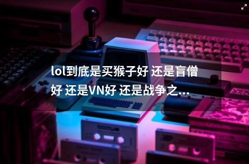 lol到底是买猴子好 还是盲僧好 还是VN好 还是战争之影好 回答要详细要十分详细,lol猴子好打什么英雄-第1张-游戏信息-智辉信息