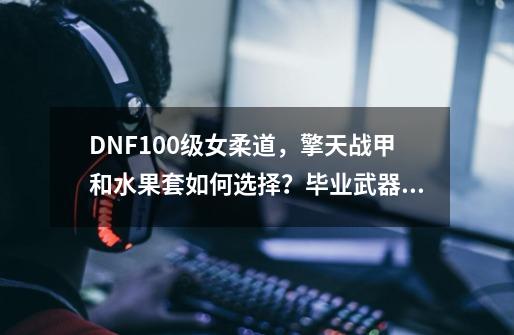 DNF100级女柔道，擎天战甲和水果套如何选择？毕业武器用什么？_柔道神界装备特性选择-第1张-游戏信息-智辉信息