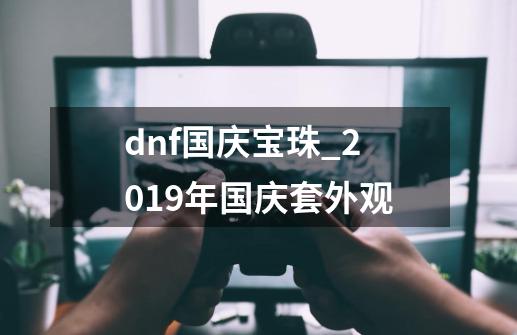 dnf国庆宝珠_2019年国庆套外观-第1张-游戏信息-智辉信息