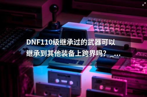 DNF110级继承过的武器可以继承到其他装备上跨界吗？_dnf男散打武器可以继承-第1张-游戏信息-智辉信息