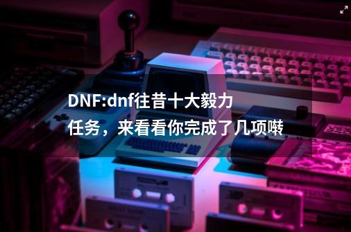 DNF:dnf往昔十大毅力任务，来看看你完成了几项啭-第1张-游戏信息-智辉信息