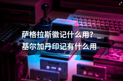 萨格拉斯徽记什么用？_基尔加丹印记有什么用-第1张-游戏信息-智辉信息