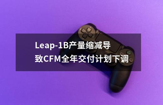 Leap-1B产量缩减导致CFM全年交付计划下调-第1张-游戏信息-智辉信息