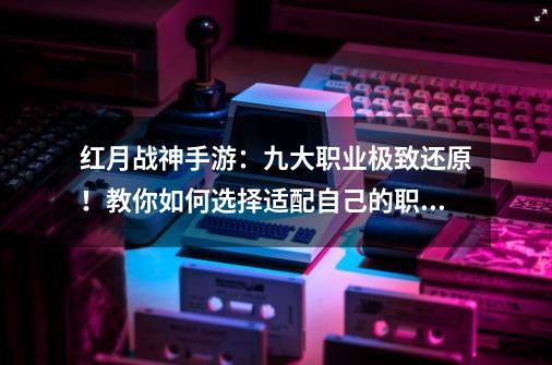 红月战神手游：九大职业极致还原！教你如何选择适配自己的职业！-第1张-游戏信息-智辉信息