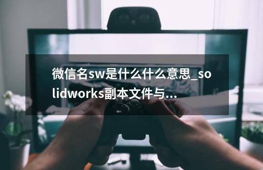 微信名sw是什么什么意思?_solidworks副本文件与源文件的关系-第1张-游戏信息-智辉信息