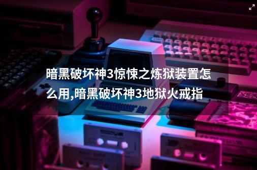 暗黑破坏神3惊悚之炼狱装置怎么用,暗黑破坏神3地狱火戒指-第1张-游戏信息-智辉信息