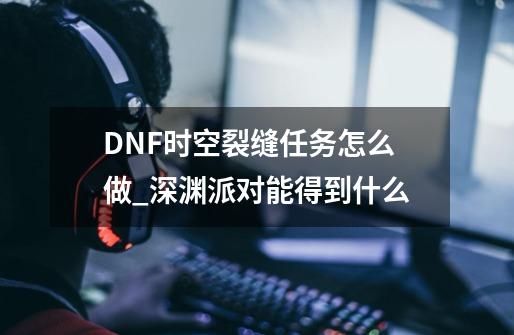 DNF时空裂缝任务怎么做_深渊派对能得到什么-第1张-游戏信息-智辉信息