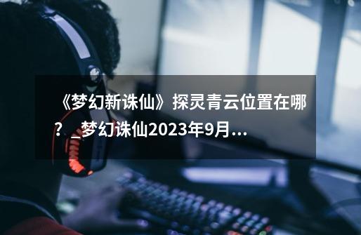 《梦幻新诛仙》探灵青云位置在哪？_梦幻诛仙2023年9月公告-第1张-游戏信息-智辉信息