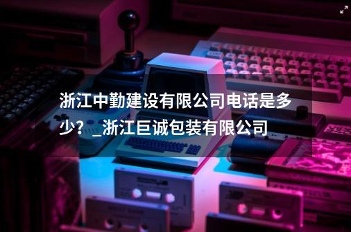 浙江中勤建设有限公司电话是多少？_浙江巨诚包装有限公司-第1张-游戏信息-智辉信息