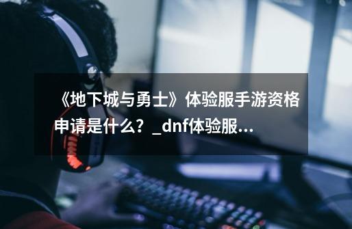 《地下城与勇士》体验服手游资格申请是什么？_dnf体验服资格申请教程-第1张-游戏信息-智辉信息