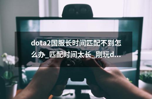 dota2国服长时间匹配不到怎么办_匹配时间太长_刚玩dota2匹配不到人-第1张-游戏信息-智辉信息