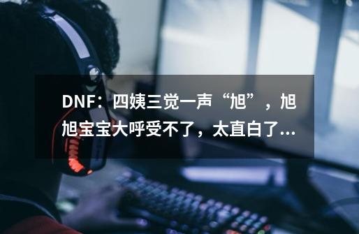 DNF：四姨三觉一声“旭”，旭旭宝宝大呼受不了，太直白了！如何评价？,dnf女法师三次觉醒动画-第1张-游戏信息-智辉信息