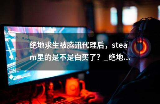 绝地求生被腾讯代理后，steam里的是不是白买了？_绝地求生国内代理商-第1张-游戏信息-智辉信息