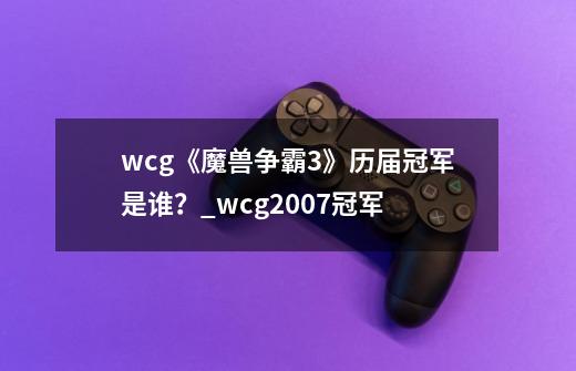 wcg《魔兽争霸3》历届冠军是谁？_wcg2007冠军-第1张-游戏信息-智辉信息