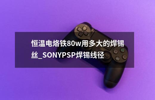 恒温电烙铁80w用多大的焊锡丝_SONYPSP焊锡线径-第1张-游戏信息-智辉信息