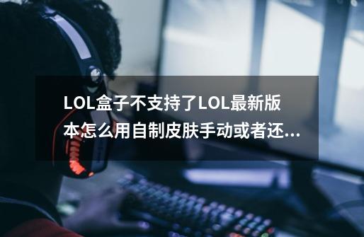 LOL盒子不支持了.LOL最新版本怎么用自制皮肤.手动或者还有其他插件可以用的吗..详细点谢谢,英雄联盟用皮肤盒子会封号吗一般封多久-第1张-游戏信息-智辉信息