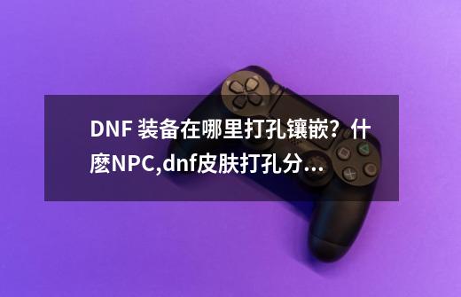 DNF 装备在哪里打孔镶嵌？什麽NPC,dnf皮肤打孔分解-第1张-游戏信息-智辉信息