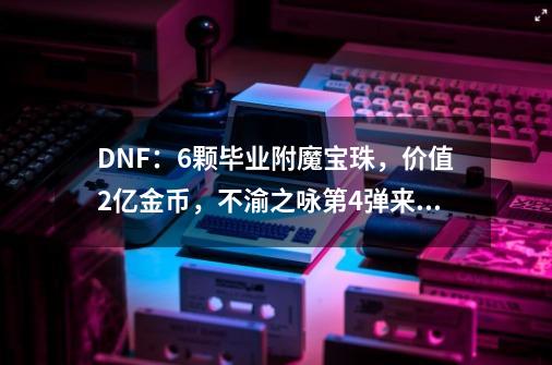 DNF：6颗毕业附魔宝珠，价值2亿金币，不渝之咏第4弹来袭-第1张-游戏信息-智辉信息