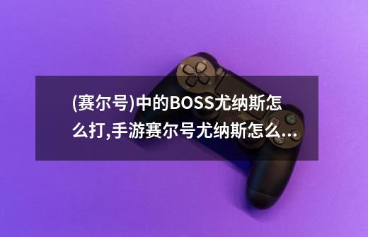 (赛尔号)中的BOSS尤纳斯怎么打?,手游赛尔号尤纳斯怎么打-第1张-游戏信息-智辉信息