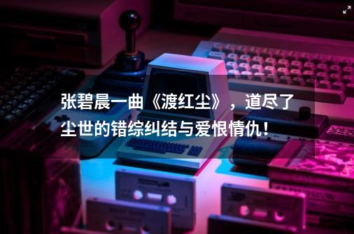 张碧晨一曲《渡红尘》，道尽了尘世的错综纠结与爱恨情仇！-第1张-游戏信息-智辉信息