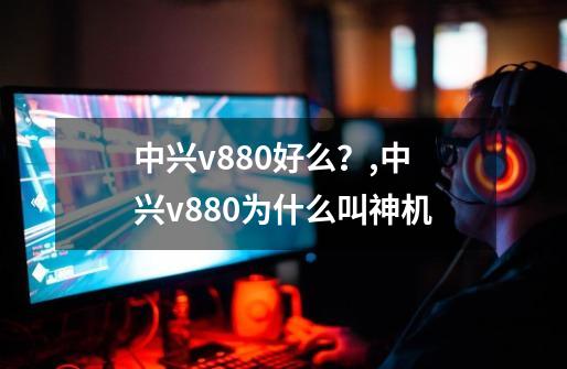 中兴v880好么？,中兴v880为什么叫神机-第1张-游戏信息-智辉信息