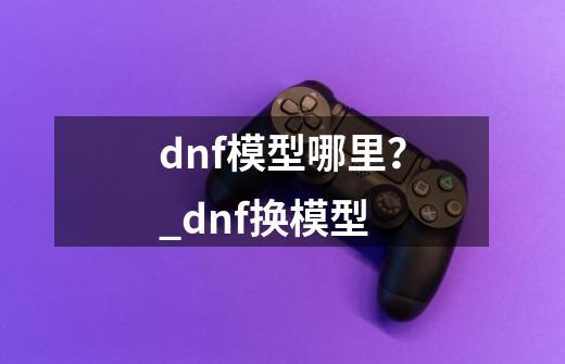 dnf模型哪里？_dnf换模型-第1张-游戏信息-智辉信息